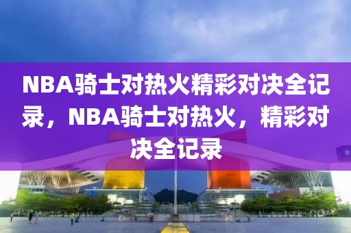 NBA骑士对热火精彩对决全记录，NBA骑士对热火，精彩对决全记录