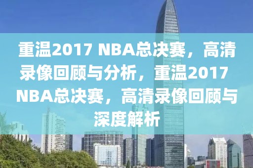 重温2017 NBA总决赛，高清录像回顾与分析，重温2017 NBA总决赛，高清录像回顾与深度解析