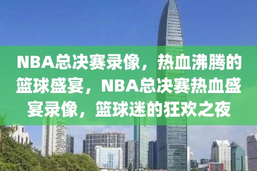 NBA总决赛录像，热血沸腾的篮球盛宴，NBA总决赛热血盛宴录像，篮球迷的狂欢之夜