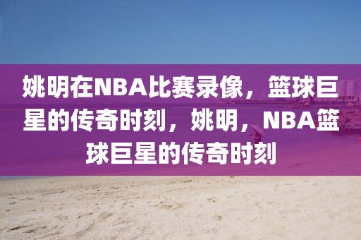 姚明在NBA比赛录像，篮球巨星的传奇时刻，姚明，NBA篮球巨星的传奇时刻