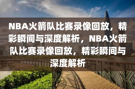 NBA火箭队比赛录像回放，精彩瞬间与深度解析，NBA火箭队比赛录像回放，精彩瞬间与深度解析