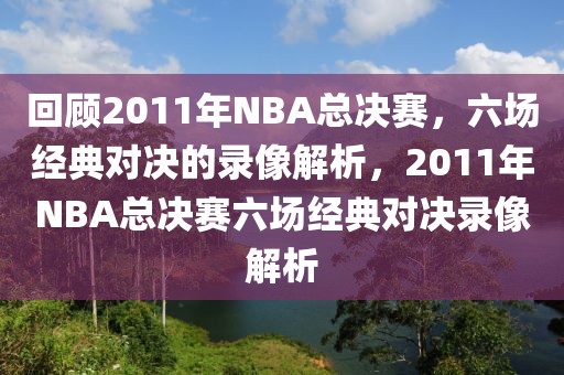 回顾2011年NBA总决赛，六场经典对决的录像解析，2011年NBA总决赛六场经典对决录像解析