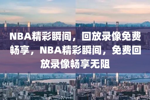 NBA精彩瞬间，回放录像免费畅享，NBA精彩瞬间，免费回放录像畅享无阻