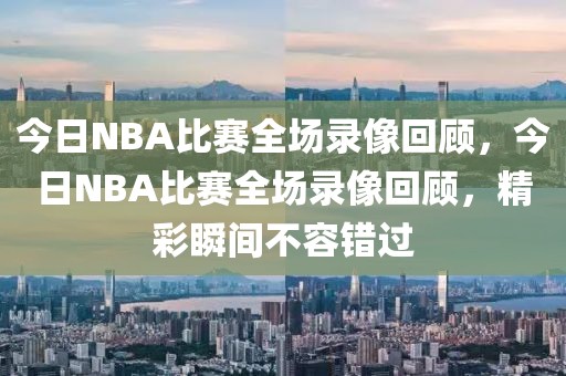 今日NBA比赛全场录像回顾，今日NBA比赛全场录像回顾，精彩瞬间不容错过