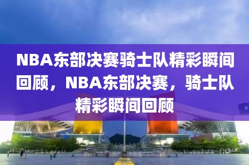 NBA东部决赛骑士队精彩瞬间回顾，NBA东部决赛，骑士队精彩瞬间回顾