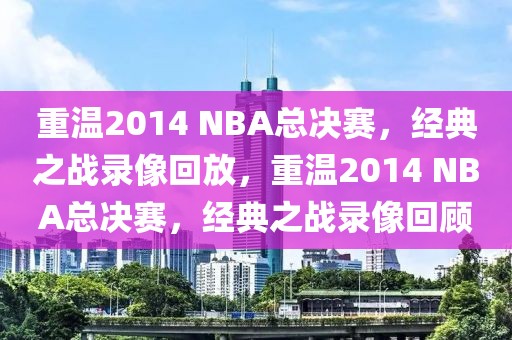 重温2014 NBA总决赛，经典之战录像回放，重温2014 NBA总决赛，经典之战录像回顾