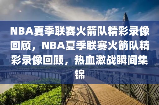 NBA夏季联赛火箭队精彩录像回顾，NBA夏季联赛火箭队精彩录像回顾，热血激战瞬间集锦