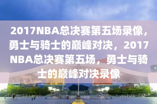 2017NBA总决赛第五场录像，勇士与骑士的巅峰对决，2017NBA总决赛第五场，勇士与骑士的巅峰对决录像