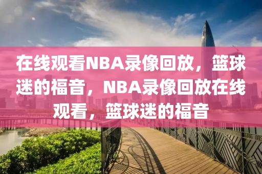 在线观看NBA录像回放，篮球迷的福音，NBA录像回放在线观看，篮球迷的福音