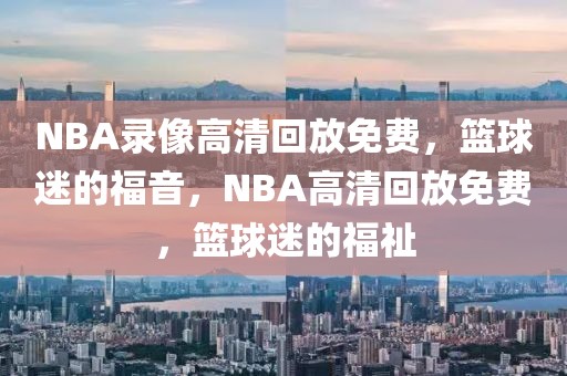 NBA录像高清回放免费，篮球迷的福音，NBA高清回放免费，篮球迷的福祉