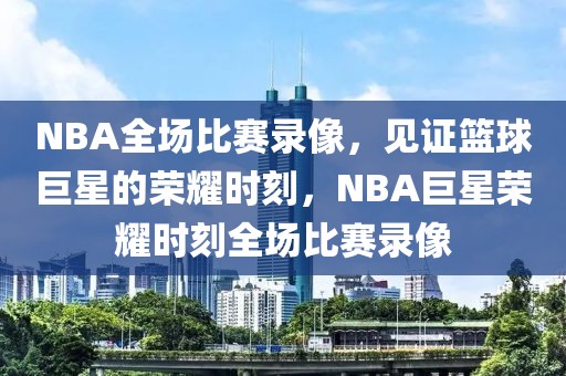 NBA全场比赛录像，见证篮球巨星的荣耀时刻，NBA巨星荣耀时刻全场比赛录像