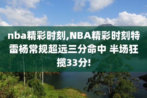 nba精彩时刻,NBA精彩时刻特雷杨常规超远三分命中 半场狂揽33分!