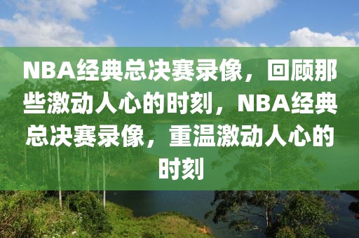 NBA经典总决赛录像，回顾那些激动人心的时刻，NBA经典总决赛录像，重温激动人心的时刻