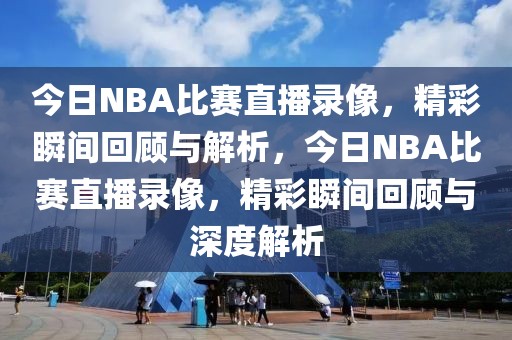 今日NBA比赛直播录像，精彩瞬间回顾与解析，今日NBA比赛直播录像，精彩瞬间回顾与深度解析