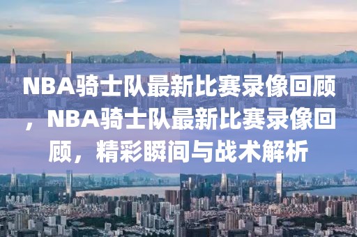 NBA骑士队最新比赛录像回顾，NBA骑士队最新比赛录像回顾，精彩瞬间与战术解析