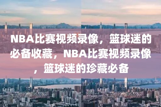 NBA比赛视频录像，篮球迷的必备收藏，NBA比赛视频录像，篮球迷的珍藏必备