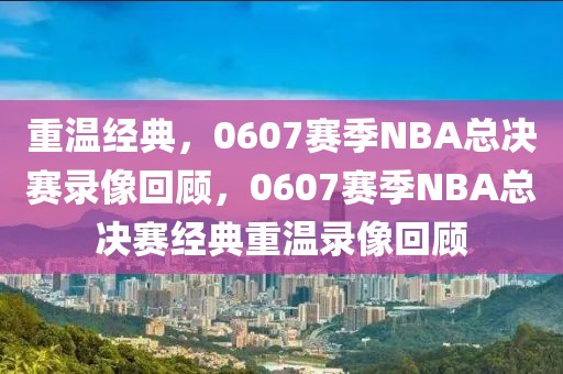 重温经典，0607赛季NBA总决赛录像回顾，0607赛季NBA总决赛经典重温录像回顾