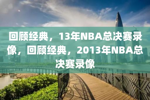 回顾经典，13年NBA总决赛录像，回顾经典，2013年NBA总决赛录像