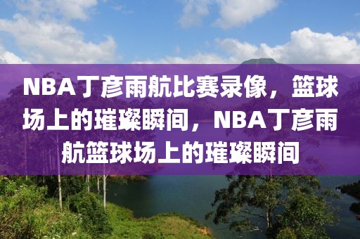 NBA丁彦雨航比赛录像，篮球场上的璀璨瞬间，NBA丁彦雨航篮球场上的璀璨瞬间