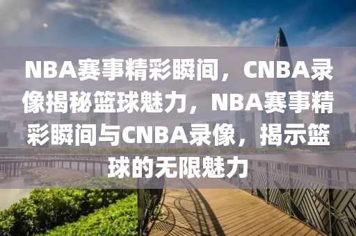 NBA赛事精彩瞬间，CNBA录像揭秘篮球魅力，NBA赛事精彩瞬间与CNBA录像，揭示篮球的无限魅力