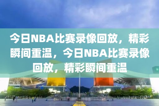 今日NBA比赛录像回放，精彩瞬间重温，今日NBA比赛录像回放，精彩瞬间重温