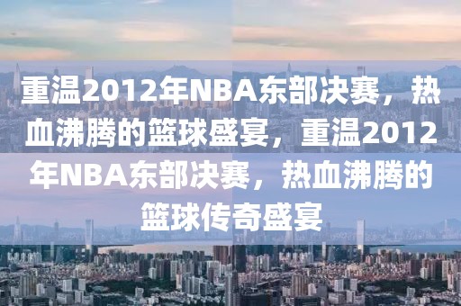 重温2012年NBA东部决赛，热血沸腾的篮球盛宴，重温2012年NBA东部决赛，热血沸腾的篮球传奇盛宴