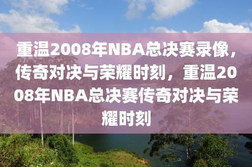 重温2008年NBA总决赛录像，传奇对决与荣耀时刻，重温2008年NBA总决赛传奇对决与荣耀时刻