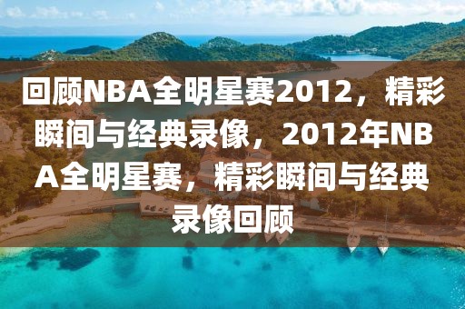 回顾NBA全明星赛2012，精彩瞬间与经典录像，2012年NBA全明星赛，精彩瞬间与经典录像回顾