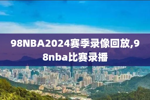 98NBA2024赛季录像回放,98nba比赛录播