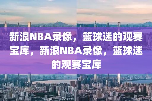 新浪NBA录像，篮球迷的观赛宝库，新浪NBA录像，篮球迷的观赛宝库