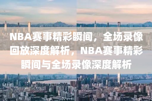 NBA赛事精彩瞬间，全场录像回放深度解析，NBA赛事精彩瞬间与全场录像深度解析