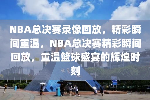 NBA总决赛录像回放，精彩瞬间重温，NBA总决赛精彩瞬间回放，重温篮球盛宴的辉煌时刻