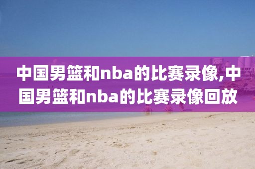 中国男篮和nba的比赛录像,中国男篮和nba的比赛录像回放