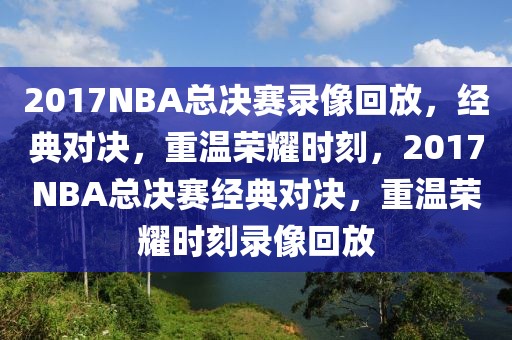 2017NBA总决赛录像回放，经典对决，重温荣耀时刻，2017NBA总决赛经典对决，重温荣耀时刻录像回放