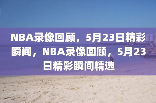 NBA录像回顾，5月23日精彩瞬间，NBA录像回顾，5月23日精彩瞬间精选