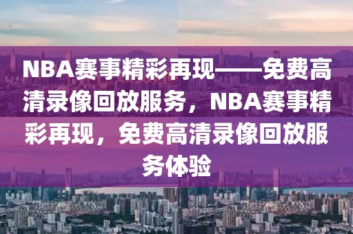 NBA赛事精彩再现——免费高清录像回放服务，NBA赛事精彩再现，免费高清录像回放服务体验