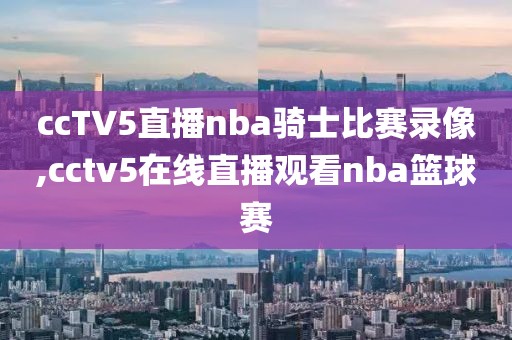 ccTV5直播nba骑士比赛录像,cctv5在线直播观看nba篮球赛