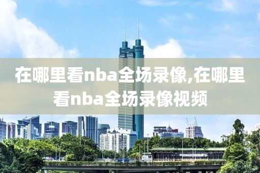 在哪里看nba全场录像,在哪里看nba全场录像视频