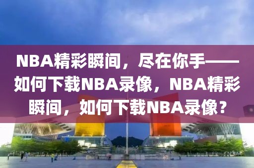 NBA精彩瞬间，尽在你手——如何下载NBA录像，NBA精彩瞬间，如何下载NBA录像？