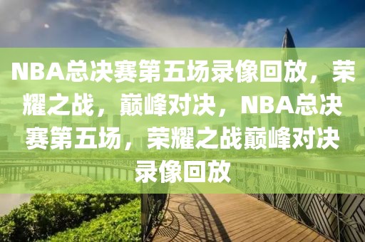 NBA总决赛第五场录像回放，荣耀之战，巅峰对决，NBA总决赛第五场，荣耀之战巅峰对决录像回放