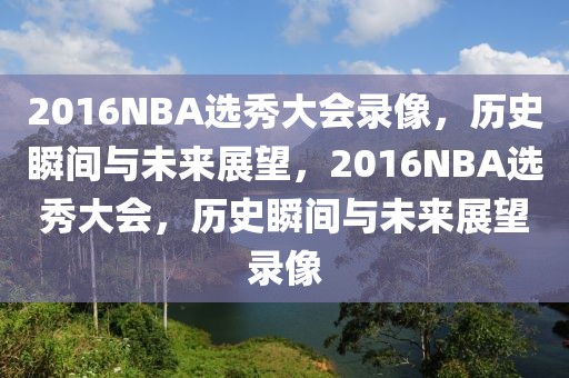 2016NBA选秀大会录像，历史瞬间与未来展望，2016NBA选秀大会，历史瞬间与未来展望录像