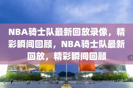 NBA骑士队最新回放录像，精彩瞬间回顾，NBA骑士队最新回放，精彩瞬间回顾