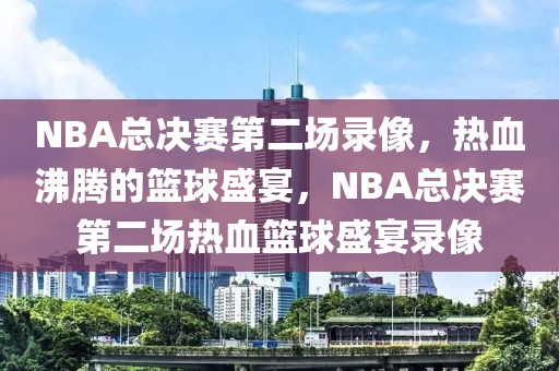 NBA总决赛第二场录像，热血沸腾的篮球盛宴，NBA总决赛第二场热血篮球盛宴录像