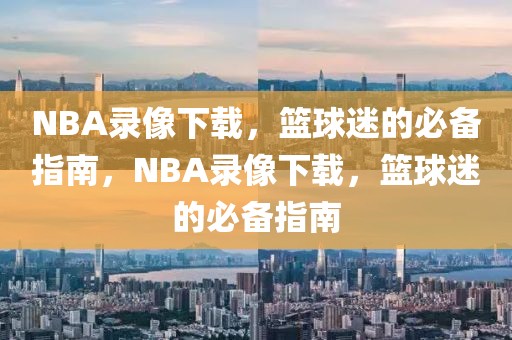 NBA录像下载，篮球迷的必备指南，NBA录像下载，篮球迷的必备指南