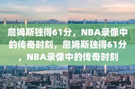 詹姆斯独得61分，NBA录像中的传奇时刻，詹姆斯独得61分，NBA录像中的传奇时刻