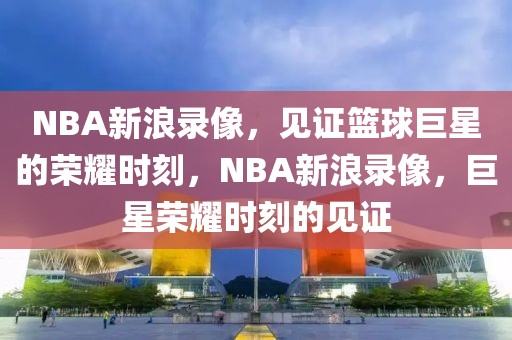 NBA新浪录像，见证篮球巨星的荣耀时刻，NBA新浪录像，巨星荣耀时刻的见证