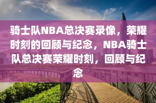 骑士队NBA总决赛录像，荣耀时刻的回顾与纪念，NBA骑士队总决赛荣耀时刻，回顾与纪念