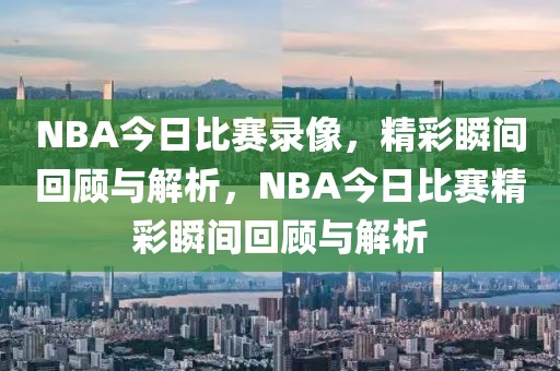 NBA今日比赛录像，精彩瞬间回顾与解析，NBA今日比赛精彩瞬间回顾与解析