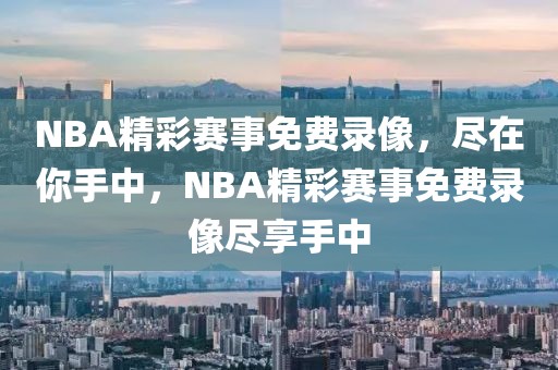 NBA精彩赛事免费录像，尽在你手中，NBA精彩赛事免费录像尽享手中