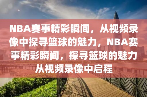 NBA赛事精彩瞬间，从视频录像中探寻篮球的魅力，NBA赛事精彩瞬间，探寻篮球的魅力从视频录像中启程